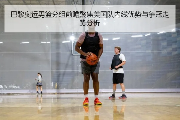 巴黎奥运男篮分组前瞻聚焦美国队内线优势与争冠走势分析